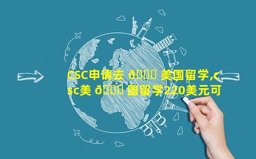 CSC申请去 🐛 美国留学,csc美 💐 国留学220美元可以报销吗